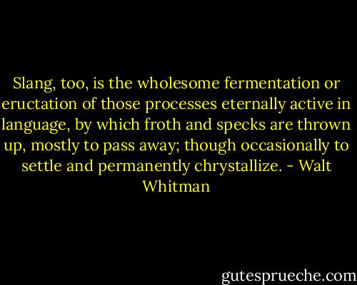 Slang, too, is the wholesome fermentation or eructation of those processes eternally active in language, by which froth and specks are thrown up, mostly to pass away; though occasionally to settle and permanently chrystallize. - Walt Whitman