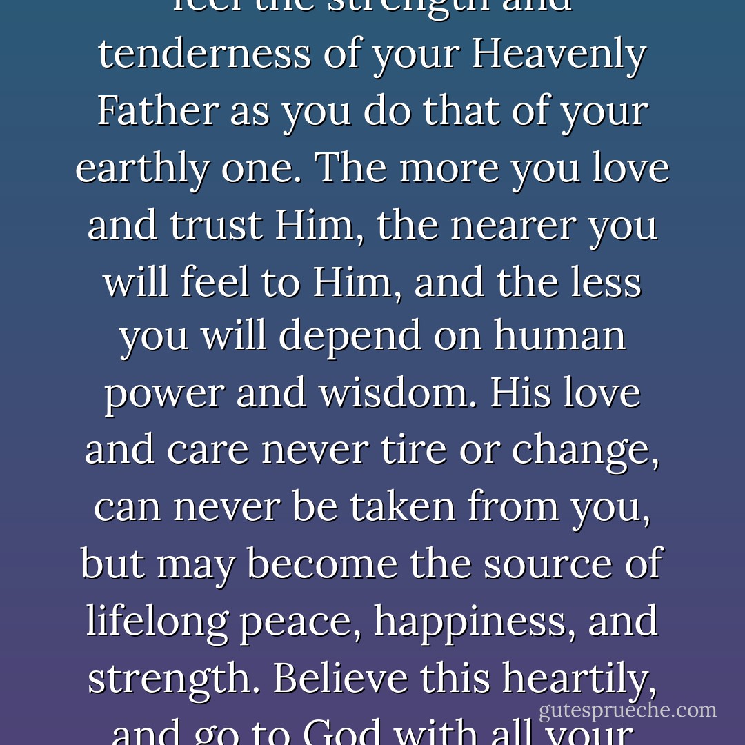 My child, the troubles and temptations of your life are beginning, and may be many; but you can overcome and outlive them all if you learn to feel the strength and tenderness of your Heavenly Father as you do that of your earthly one. The more you love and trust Him, the nearer you will feel to Him, and the less you will depend on human power and wisdom. His love and care never tire or change, can never be taken from you, but may become the source of lifelong peace, happiness, and strength. Believe this heartily, and go to God with all your little cares, and hopes, and sins, and sorrows, as freely and confidingly as you come to your mother. - Louisa May Alcott