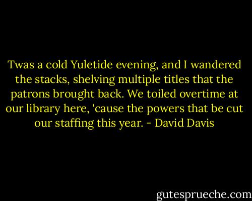 Twas a cold Yuletide evening, and I wandered the stacks, shelving multiple titles that the patrons brought back. We toiled overtime at our library here, 'cause the powers that be cut our staffing this year. - David Davis