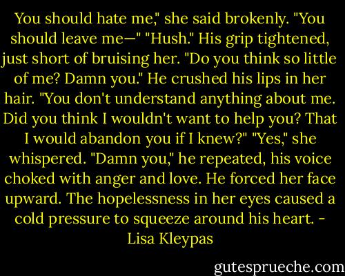 You should hate me," she said brokenly. "You should leave me—"<br />"Hush." His grip tightened, just short of bruising her. "Do you think so little of me? Damn you." He crushed his lips in her hair. "You don't understand anything about me. Did you think I wouldn't want to help you? That I would abandon you if I knew?"<br />"Yes," she whispered.<br />"Damn you," he repeated, his voice choked with anger and love. He forced her face upward. The hopelessness in her eyes caused a cold pressure to squeeze around his heart. - Lisa Kleypas