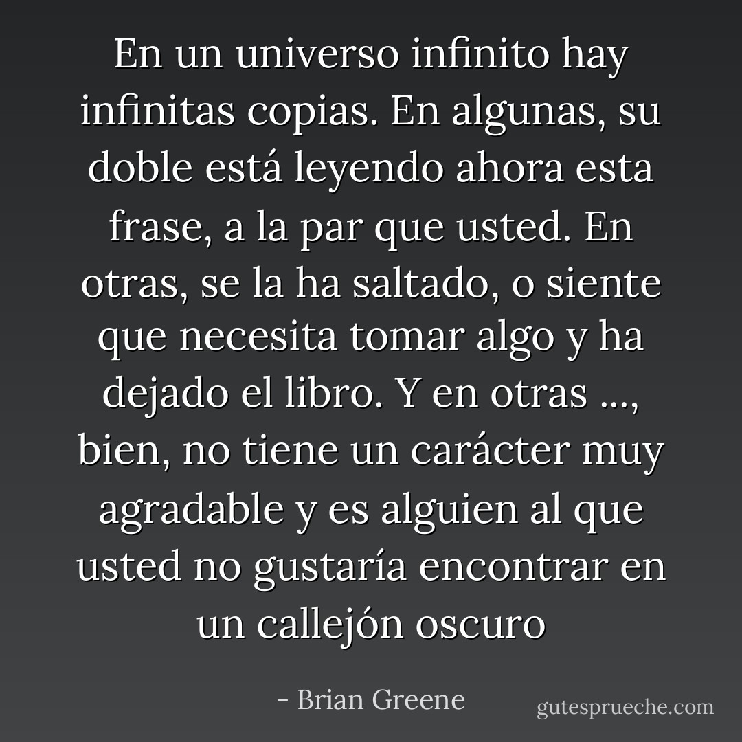 En un universo infinito hay infinitas copias. En algunas, su doble está leyendo ahora esta frase, a la par que usted. En otras, se la ha saltado, o siente que necesita tomar algo y ha dejado el libro. Y en otras ..., bien, no tiene un carácter muy agradable y es alguien al que usted no gustaría encontrar en un callejón oscuro - Brian Greene