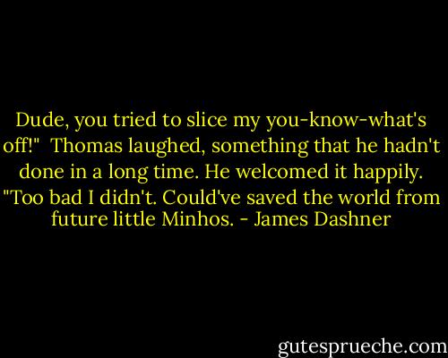 Dude, you tried to slice my you-know-what's off!"<br /> Thomas laughed, something that he hadn't done in a long time. He welcomed it happily. "Too bad I didn't. Could've saved the world from future little Minhos. - James Dashner