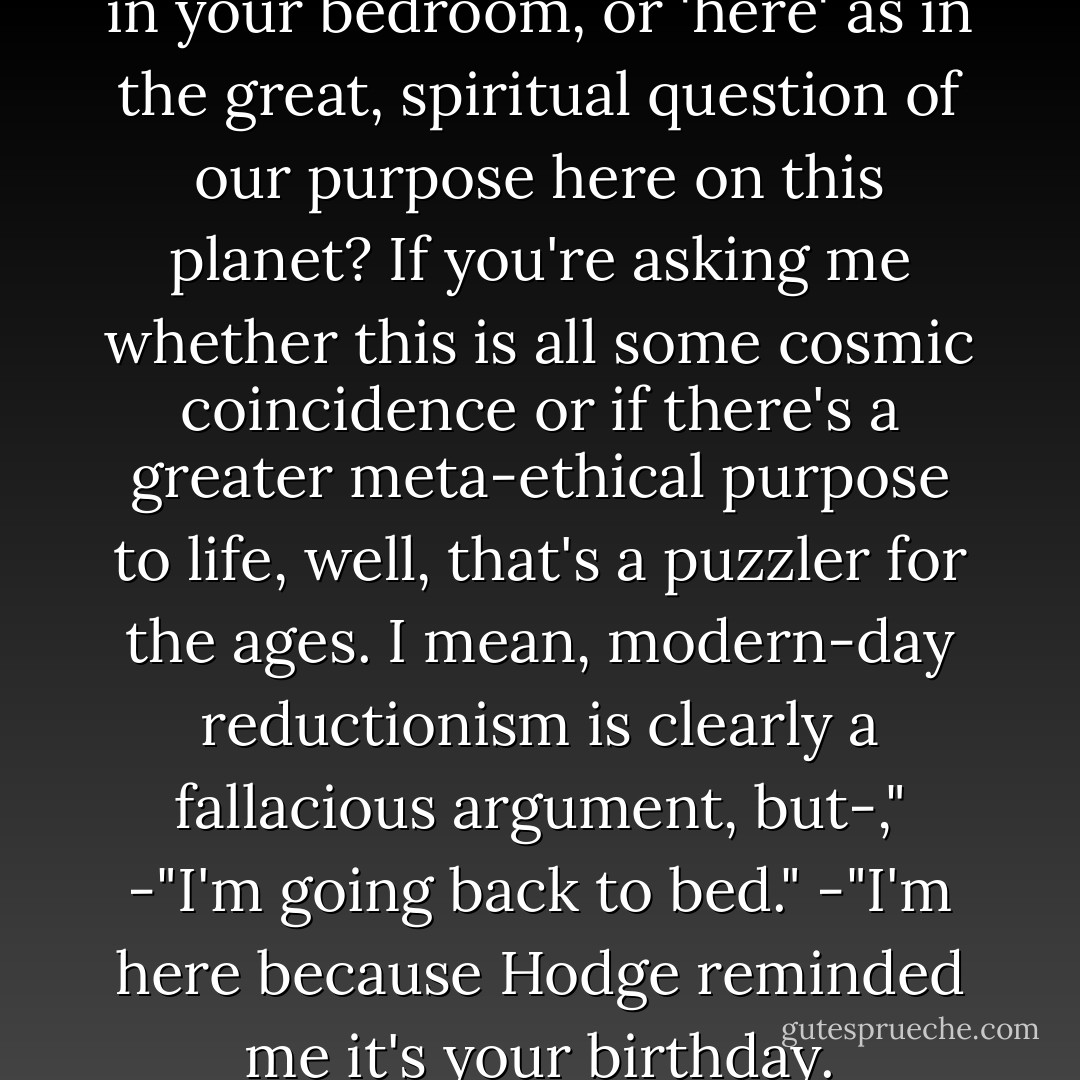 Why are you here?"<br />"'Here' as in your bedroom, or 'here' as in the great, spiritual question of our purpose here on this planet? If you're asking me whether this is all some cosmic coincidence or if there's a greater meta-ethical purpose to life, well, that's a puzzler for the ages. I mean, modern-day reductionism is clearly a fallacious argument, but-,"<br />-"I'm going back to bed."<br />-"I'm here because Hodge reminded me it's your birthday. - Cassandra Clare