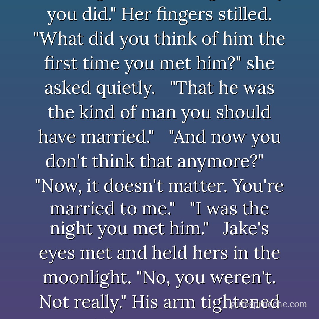 I was proud of you today, handling William Long the way you did." Her fingers stilled. "What did you think of him the first time you met him?" she asked quietly. <br /><br />"That he was the kind of man you should have married." <br /><br />"And now you don't think that anymore?" <br /><br />"Now, it doesn't matter. You're married to me." <br /><br />"I was the night you met him." <br /><br />Jake's eyes met and held hers in the moonlight. "No, you weren't. Not really." His arm tightened around her. "But you are now. - Lorraine Heath