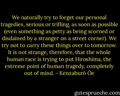 We naturally try to forget our personal tragedies, serious or trifling, as soon as possible (even something as petty as being scorned or disdained by a stranger on a street corner). We try not to carry these things over to tomorrow. It is not strange, therefore, that the whole human race is trying to put Hiroshima, the extreme point of human tragedy, completely out of mind. - Kenzaburō Ōe