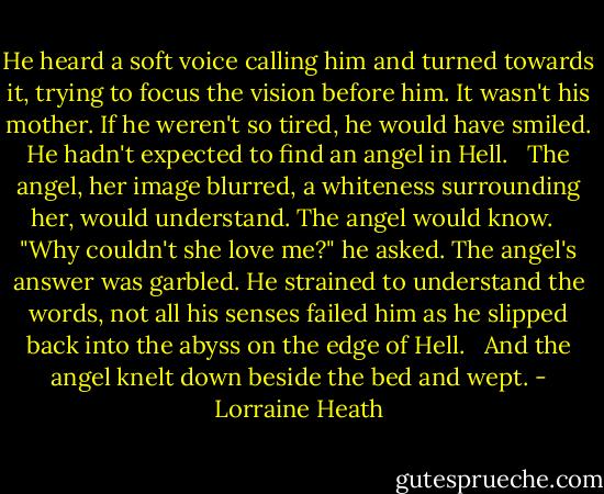 He heard a soft voice calling him and turned towards it, trying to focus the vision before him. It wasn't his mother. If he weren't so tired, he would have smiled. He hadn't expected to find an angel in Hell. <br /><br />The angel, her image blurred, a whiteness surrounding her, would understand. The angel would know. <br /><br />"Why couldn't she love me?" he asked. The angel's answer was garbled. He strained to understand the words, not all his senses failed him as he slipped back into the abyss on the edge of Hell. <br /><br />And the angel knelt down beside the bed and wept. - Lorraine Heath