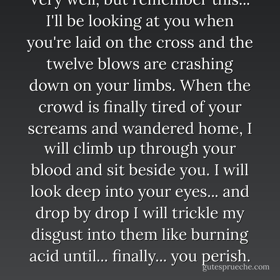 Very well, but remember this... I'll be looking at you when you're laid on the cross and the twelve blows are crashing down on your limbs. When the crowd is finally tired of your screams and wandered home, I will climb up through your blood and sit beside you. I will look deep into your eyes... and drop by drop I will trickle my disgust into them like burning acid until... finally... you perish. - Patrick Süskind