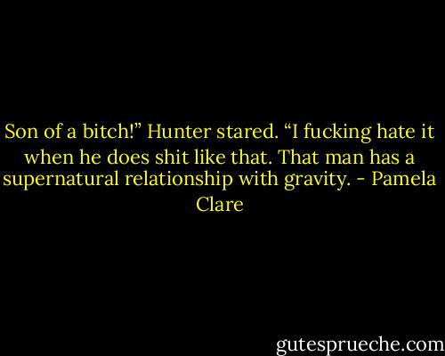 Son of a bitch!” Hunter stared. “I fucking hate it<br />when he does shit like that. That man has a supernatural relationship with gravity. - Pamela Clare