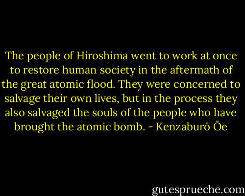 The people of Hiroshima went to work at once to restore human society in the aftermath of the great atomic flood. They were concerned to salvage their own lives, but in the process they also salvaged the souls of the people who have brought the atomic bomb. - Kenzaburō Ōe