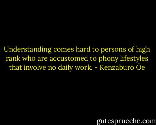 Understanding comes hard to persons of high rank who are accustomed to phony lifestyles that involve no daily work. - Kenzaburō Ōe