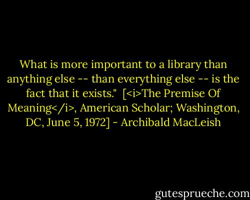 What is more important to a library than anything else -- than everything else -- is the fact that it exists."<br /><br />[<i>The Premise Of Meaning</i>, American Scholar; Washington, DC, June 5, 1972] - Archibald MacLeish