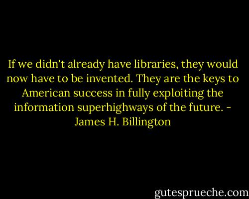 If we didn't already have libraries, they would now have to be invented. They are the keys to American success in fully exploiting the information superhighways of the future. - James H. Billington