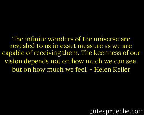 The infinite wonders of the universe are revealed to us in exact measure as we are capable of receiving them. The keenness of our vision depends not on how much we can see, but on how much we feel. - Helen Keller