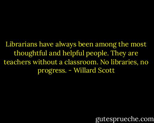 Librarians have always been among the most thoughtful and helpful people. They are teachers without a classroom. No libraries, no progress. - Willard Scott