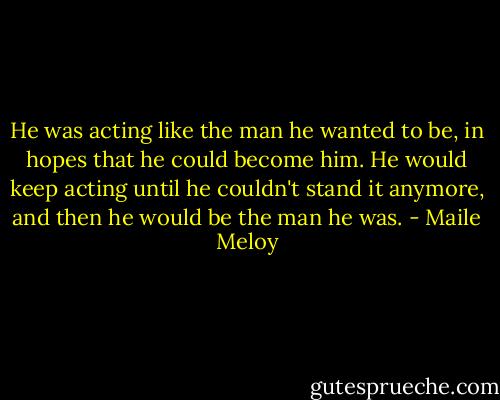 He was acting like the man he wanted to be, in hopes that he could become him. He would keep acting until he couldn't stand it anymore, and then he would be the man he was. - Maile Meloy