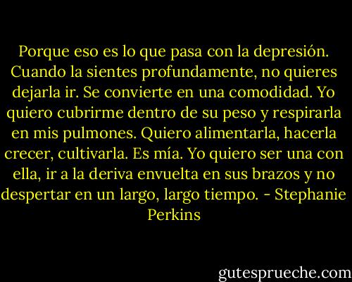 Porque eso es lo que pasa con la depresión. Cuando la sientes profundamente, no quieres dejarla ir. Se convierte en una comodidad. Yo quiero cubrirme dentro de su peso y respirarla en mis pulmones. Quiero alimentarla, hacerla crecer, cultivarla. Es mía. Yo quiero ser una con ella, ir a la deriva envuelta en sus brazos y no despertar en un largo, largo tiempo. - Stephanie Perkins