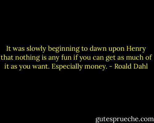 It was slowly beginning to dawn upon Henry that nothing is any fun if you can get as much of it as you want. Especially money. - Roald Dahl