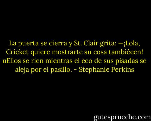 La puerta se cierra y St. Clair grita: —¡Lola, Cricket quiere mostrarte su cosa tambiéeen! ―Ellos se ríen mientras el eco de sus pisadas se aleja por el pasillo. - Stephanie Perkins
