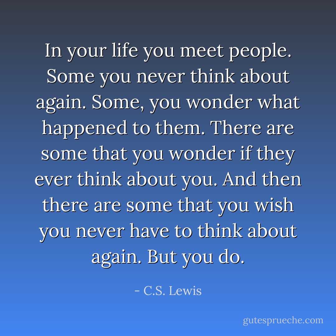 In your life you meet people. Some you never think about again. Some, you wonder what happened to them. There are some that you wonder if they ever think about you. And then there are some that you wish you never have to think about again. But you do. - C.S. Lewis