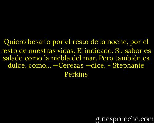 Quiero besarlo por el resto de la noche, por el resto de nuestras vidas. El indicado. Su sabor es salado como la niebla del mar. Pero también es dulce, como...<br />—Cerezas —dice. - Stephanie Perkins