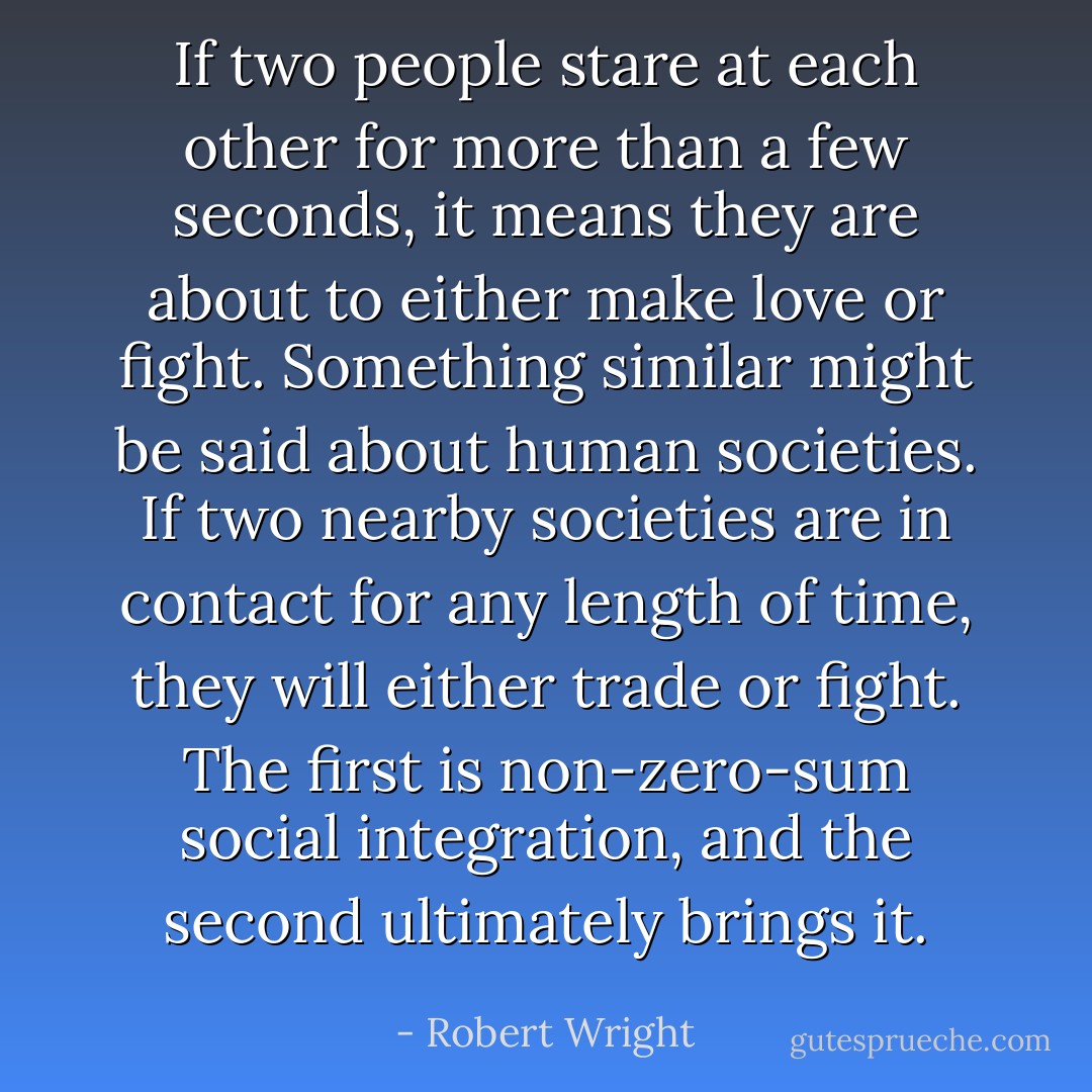 If two people stare at each other for more than a few seconds, it means they are about to either make love or fight. Something similar might be said about human societies. If two nearby societies are in contact for any length of time, they will either trade or fight. The first is non-zero-sum social integration, and the second ultimately brings it. - Robert Wright