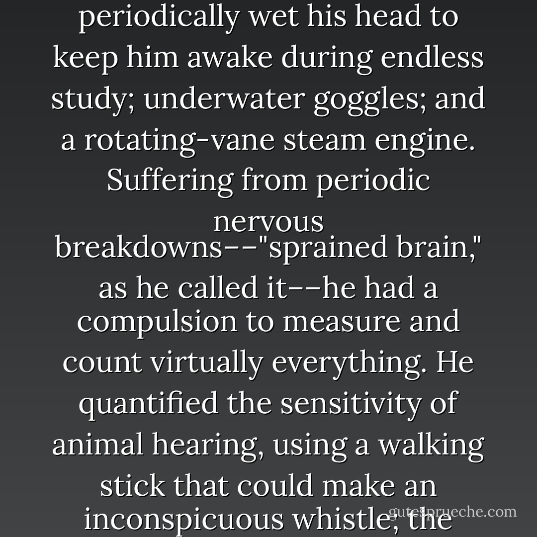 During the Society's early years, no member personified the organization's eccentricities or audacious mission more than Sir Francis Galton. A cousin of Charles Darwin's, he had been a child prodigy who, by the age of four, could read and recite Latin. He went on to concoct myriad inventions. They included a ventilating top hat; a machine called a Gumption-Reviver, which periodically wet his head to keep him awake during endless study; underwater goggles; and a rotating-vane steam engine. Suffering from periodic nervous breakdowns––"sprained brain," as he called it––he had a compulsion to measure and count virtually everything. He quantified the sensitivity of animal hearing, using a walking stick that could make an inconspicuous whistle; the efficacy of prayer; the average age of death in each profession (lawyers: 66.51; doctors: 67.04); the exact amount of rope needed to break a criminal's neck while avoiding decapitation; and levels of boredom (at meetings of the Royal Geographical Society he would count the rate of fidgets among each member of the audience). - David Grann