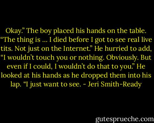 Okay.” The boy placed his hands on the table. “The thing is … I died before I got to see real live tits. Not just on the Internet.” He hurried to add, “I wouldn’t touch you or nothing. Obviously. But even if I could, I wouldn’t do that to you.” He looked at his hands as he dropped them into his lap. “I just want to see. - Jeri Smith-Ready