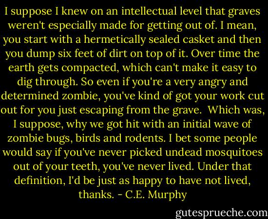 I suppose I knew on an intellectual level that graves weren't especially made for getting out of. I mean, you start with a hermetically sealed casket and then you dump six feet of dirt on top of it. Over time the earth gets compacted, which can't make it easy to dig through. So even if you're a very angry and determined zombie, you've kind of got your work cut out for you just escaping from the grave.<br /><br />Which was, I suppose, why we got hit with an initial wave of zombie bugs, birds and rodents. I bet some people would say if you've never picked undead mosquitoes out of your teeth, you've never lived. Under that definition, I'd be just as happy to have not lived, thanks. - C.E. Murphy