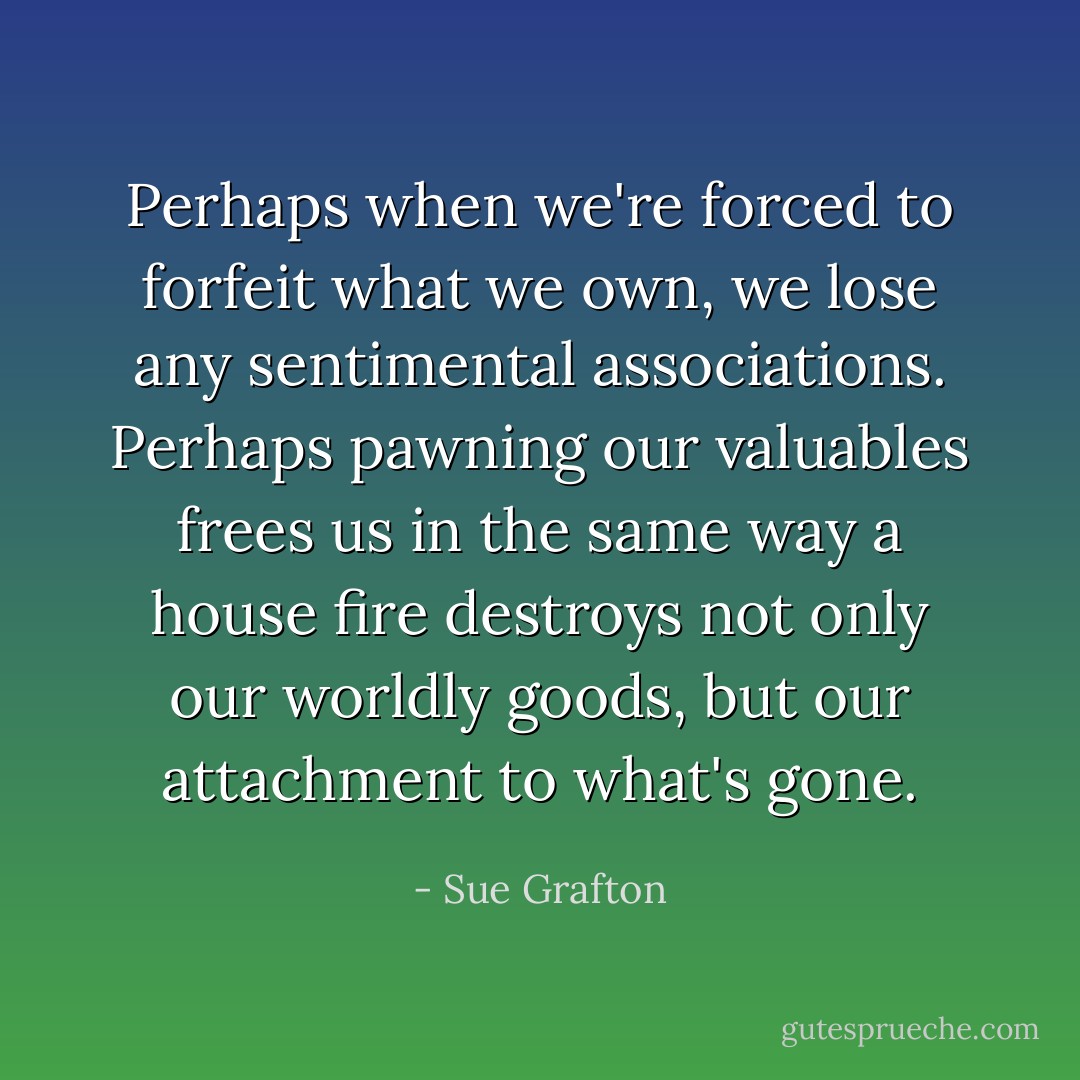 Perhaps when we're forced to forfeit what we own, we lose any sentimental associations. Perhaps pawning our valuables frees us in the same way a house fire destroys not only our worldly goods, but our attachment to what's gone. - Sue Grafton