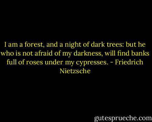 I am a forest, and a night of dark trees: but he who is not afraid of my darkness, will find banks full of roses under my cypresses. - Friedrich Nietzsche
