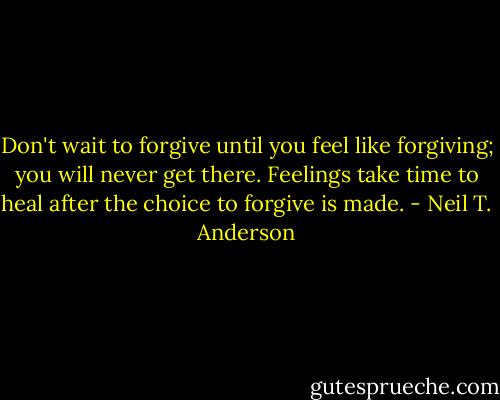 Don't wait to forgive until you feel like forgiving; you will never get there. Feelings take time to heal after the choice to forgive is made. - Neil T. Anderson