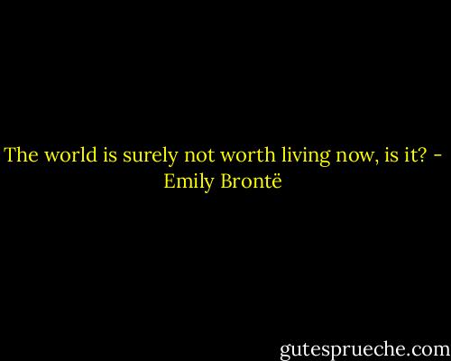 The world is surely not worth living now, is it? - Emily Brontë