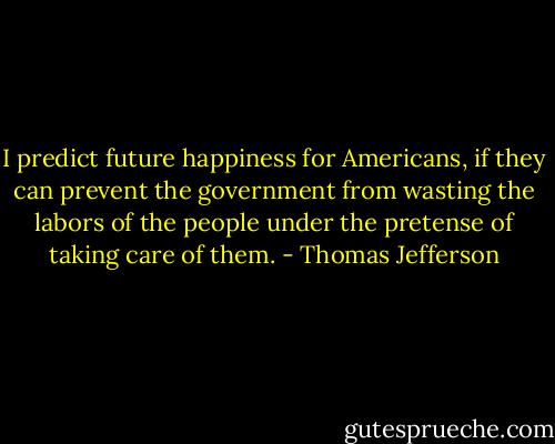I predict future happiness for Americans, if they can prevent the government from wasting the labors of the people under the pretense of taking care of them. - Thomas Jefferson