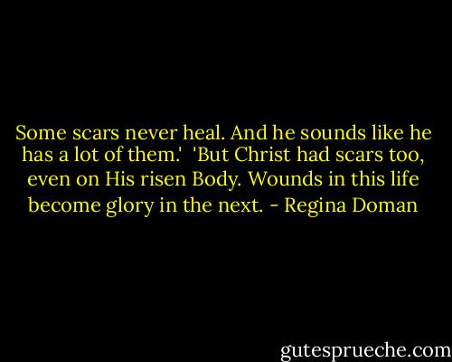 Some scars never heal. And he sounds like he has a lot of them.'<br /><br />'But Christ had scars too, even on His risen Body. Wounds in this life become glory in the next. - Regina Doman
