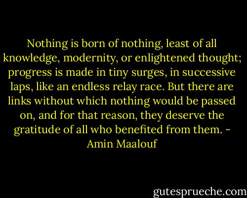 Nothing is born of nothing, least of all knowledge, modernity, or enlightened thought; progress is made in tiny surges, in successive laps, like an endless relay race. But there are links without which nothing would be passed on, and for that reason, they deserve the gratitude of all who benefited from them. - Amin Maalouf