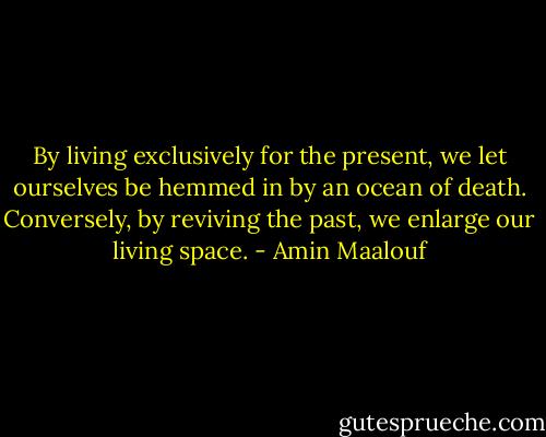 By living exclusively for the present, we let ourselves be hemmed in by an ocean of death. Conversely, by reviving the past, we enlarge our living space. - Amin Maalouf