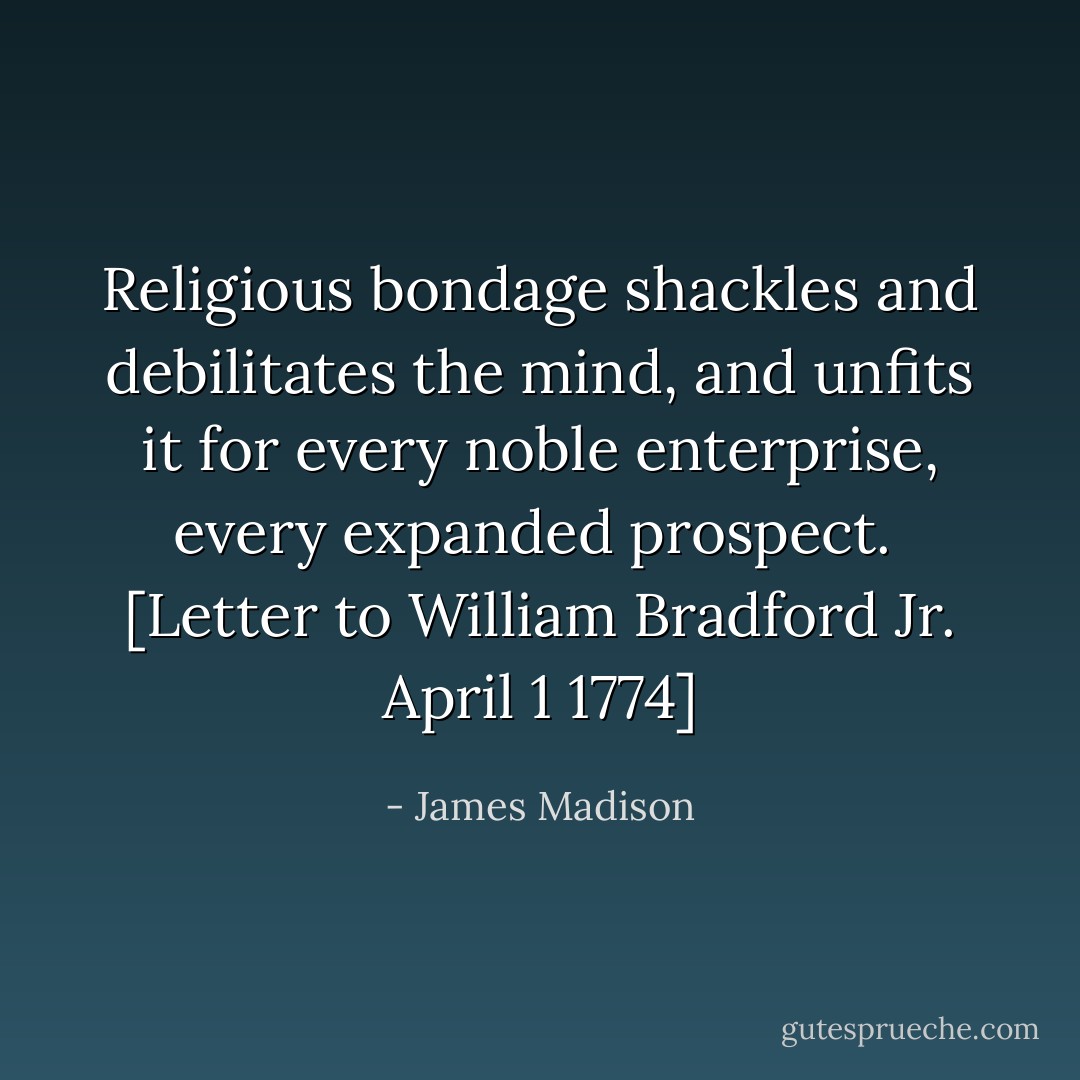 Religious bondage shackles and debilitates the mind, and unfits it for every noble enterprise, every expanded prospect.<br /><br />[<i>Letter to William Bradford Jr. April 1 1774</i>] - James Madison