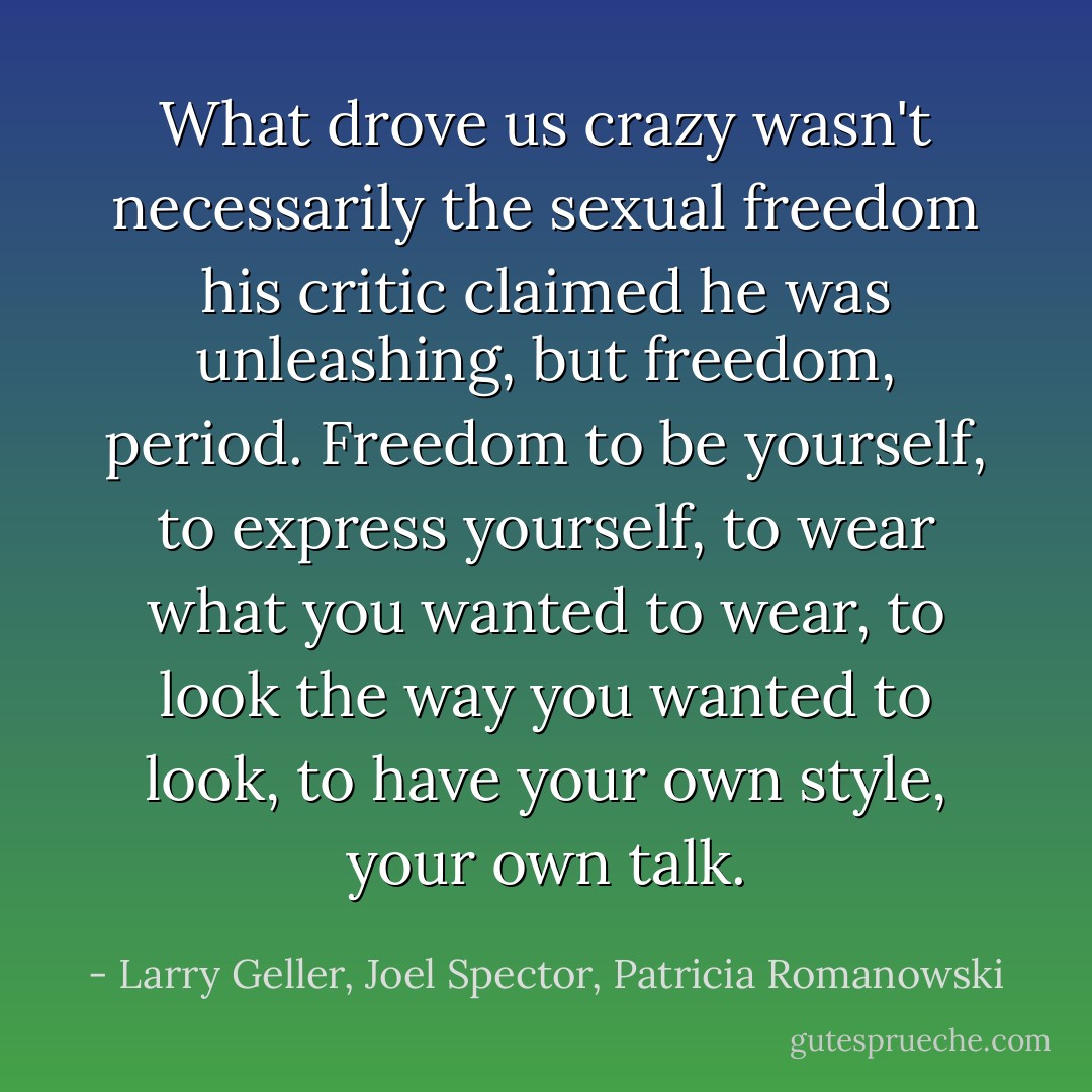 What drove us crazy wasn't necessarily the sexual freedom his critic claimed he was unleashing, but freedom, period. Freedom to be yourself, to express yourself, to wear what you wanted to wear, to look the way you wanted to look, to have your own style, your own talk. - Larry Geller, Joel Spector, Patricia Romanowski