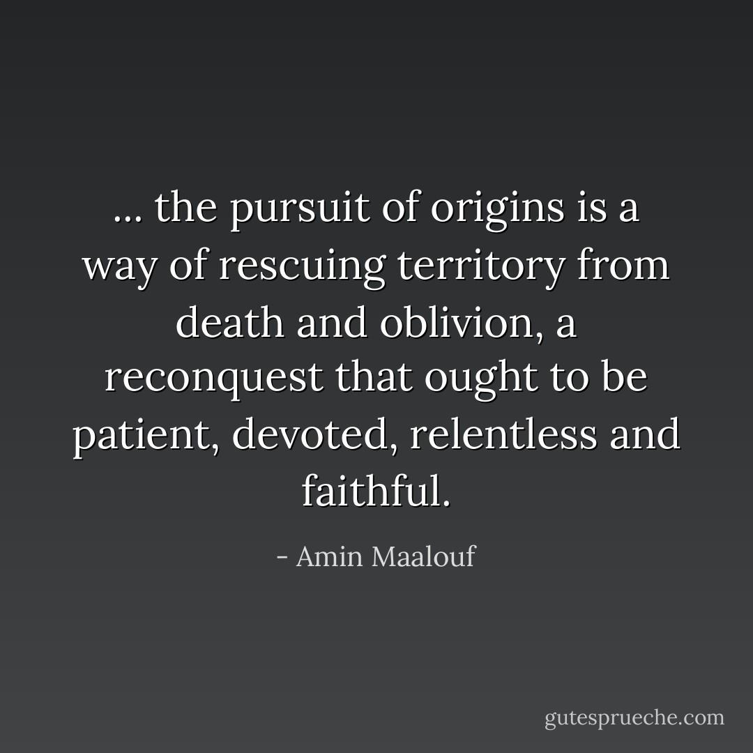 ... the pursuit of origins is a way of rescuing territory from death and oblivion, a reconquest that ought to be patient, devoted, relentless and faithful. - Amin Maalouf