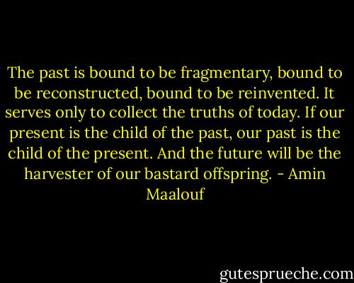 The past is bound to be fragmentary, bound to be reconstructed, bound to be reinvented. It serves only to collect the truths of today. If our present is the child of the past, our past is the child of the present. And the future will be the harvester of our bastard offspring. - Amin Maalouf
