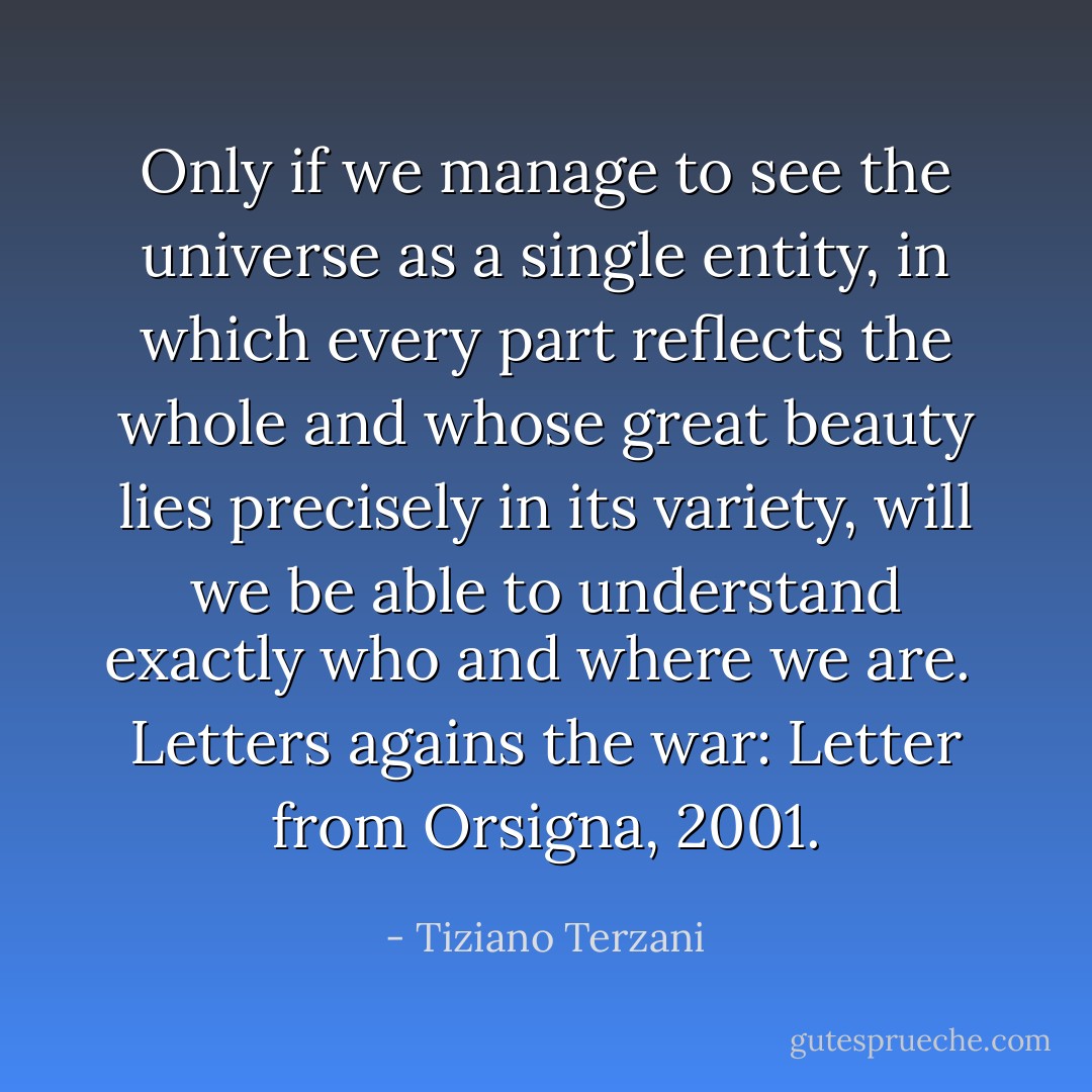 Only if we manage to see the universe as a single entity, in which every part reflects the whole and whose great beauty lies precisely in its variety, will we be able to understand exactly who and where we are.<br /><br />Letters agains the war: Letter from Orsigna, 2001. - Tiziano Terzani