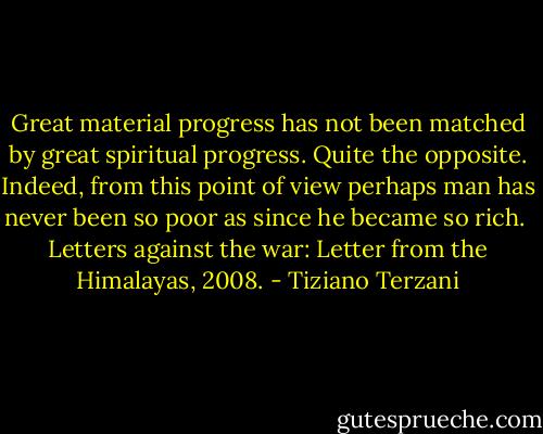 Great material progress has not been matched by great spiritual progress. Quite the opposite. Indeed, from this point of view perhaps man has never been so poor as since he became so rich.<br /><br />Letters against the war: Letter from the Himalayas, 2008. - Tiziano Terzani