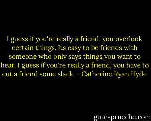 I guess if you're really a friend, you overlook certain things. Its easy to be friends with someone who only says things you want to hear. I guess if you're really a friend, you have to cut a friend some slack. - Catherine Ryan Hyde