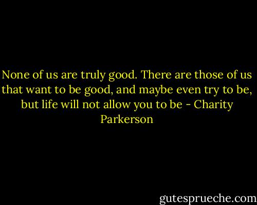 None of us are truly good. There are those of us that want to be good, and maybe even try to be, but life will not allow you to be - Charity Parkerson