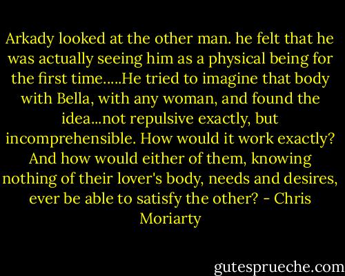 Arkady looked at the other man. he felt that he was actually seeing him as a physical being for the first time.....He tried to imagine that body with Bella, with any woman, and found the idea...not repulsive exactly, but incomprehensible. How would it work exactly? And how would either of them, knowing nothing of their lover's body, needs and desires, ever be able to satisfy the other? - Chris Moriarty