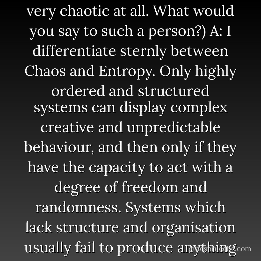 (Q: From an outsider’s perspective, what you call “chaos magick” has a lot of rules, discipline, and order involved, and doesn’t seem very chaotic at all. What would you say to such a person?)<br />A: I differentiate sternly between Chaos and Entropy. Only highly ordered and structured systems can display complex creative and unpredictable behaviour, and then only if they have the capacity to act with a degree of freedom and randomness. Systems which lack structure and organisation usually fail to produce anything much, they just tend to drift down the entropy gradient. This applies both to people and to organisations. - Peter J. Carroll
