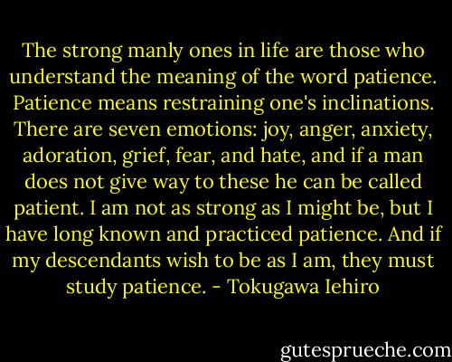 The strong manly ones in life are those who understand the meaning of the word patience. Patience means restraining one's inclinations. There are seven emotions: joy, anger, anxiety, adoration, grief, fear, and hate, and if a man does not give way to these he can be called patient. I am not as strong as I might be, but I have long known and practiced patience. And if my descendants wish to be as I am, they must study patience. - Tokugawa Iehiro