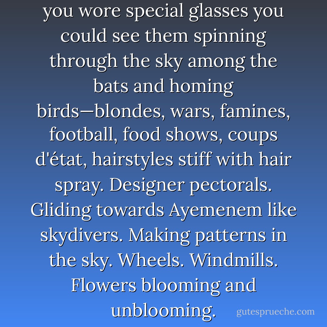 The sky was thick with TV. If you wore special glasses you could see them spinning through the sky among the bats and homing birds—blondes, wars, famines, football, food shows, coups d'état, hairstyles stiff with hair spray. Designer pectorals. Gliding towards Ayemenem like skydivers. Making patterns in the sky. Wheels. Windmills. Flowers blooming and unblooming. - Arundhati Roy