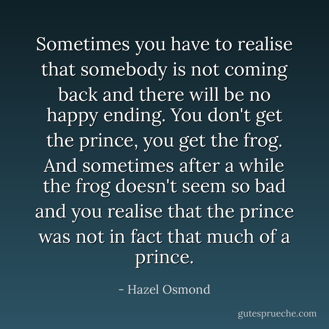 Sometimes you have to realise that somebody is not coming back and there will be no happy ending. You don't get the prince, you get the frog. And sometimes after a while the frog doesn't seem so bad and you realise that the prince was not in fact that much of a prince. - Hazel Osmond