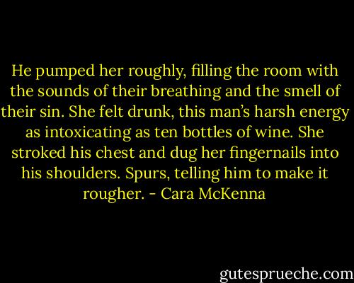 He pumped her roughly, filling the room with the sounds of their breathing and the smell of their sin. She felt drunk, this man’s harsh energy as intoxicating as ten bottles of wine. She stroked his chest and dug her fingernails into his shoulders. Spurs, telling him to make it rougher. - Cara McKenna